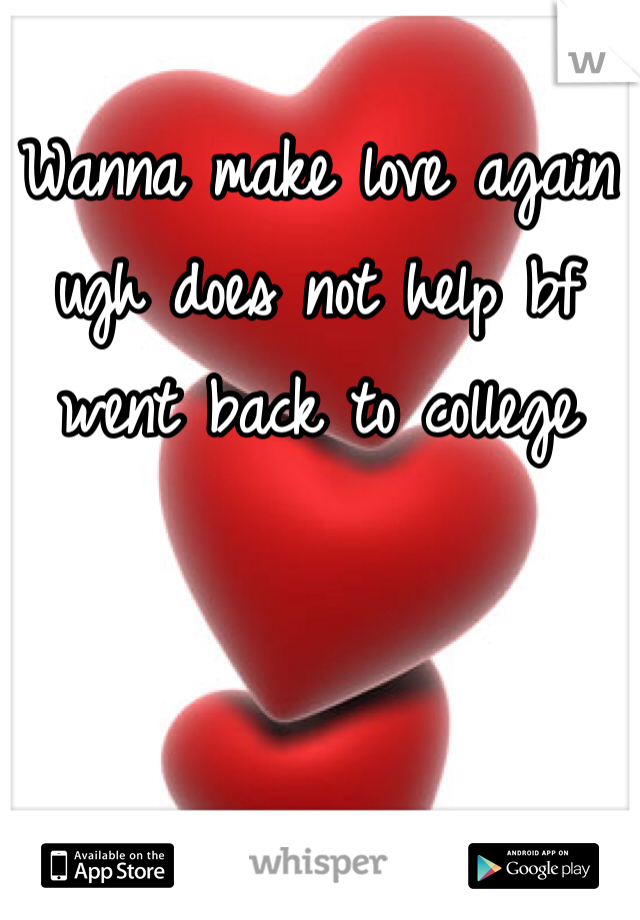 Wanna make love again ugh does not help bf went back to college 