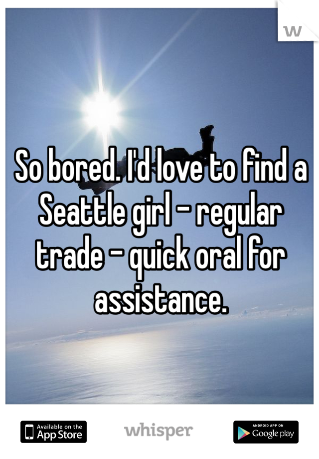 So bored. I'd love to find a Seattle girl - regular trade - quick oral for assistance.