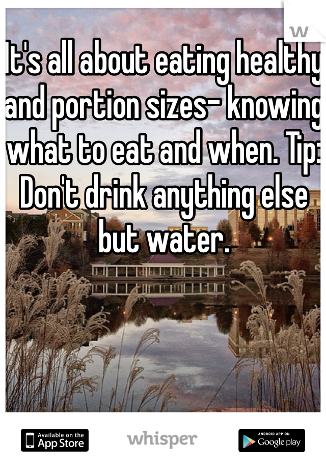 It's all about eating healthy and portion sizes- knowing what to eat and when. Tip: Don't drink anything else but water.