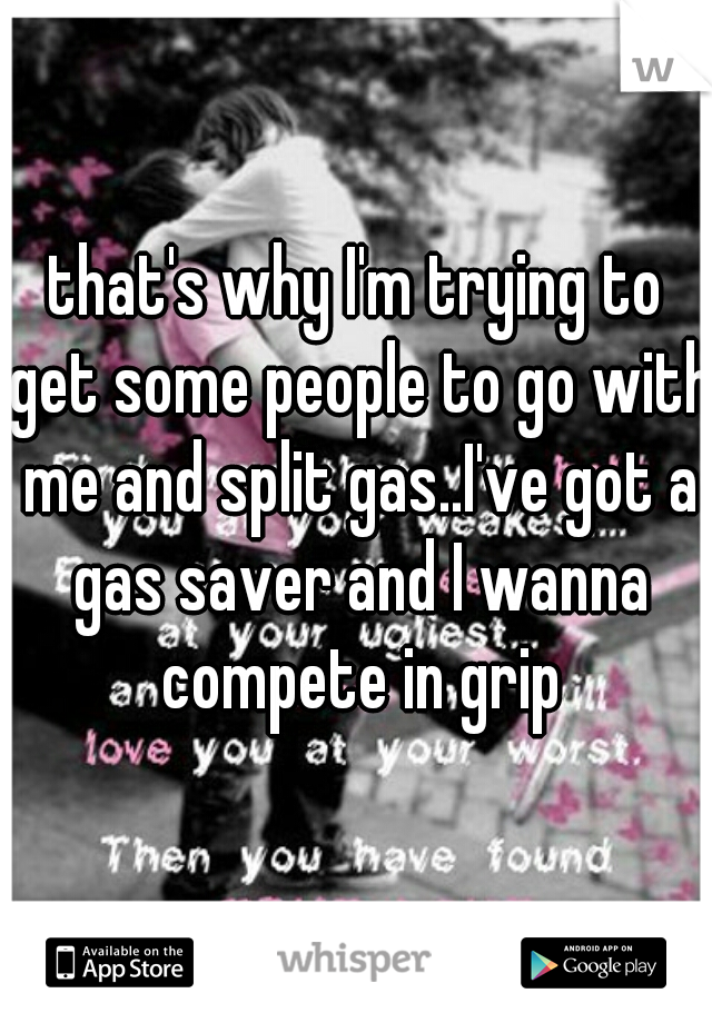 that's why I'm trying to get some people to go with me and split gas..I've got a gas saver and I wanna compete in grip