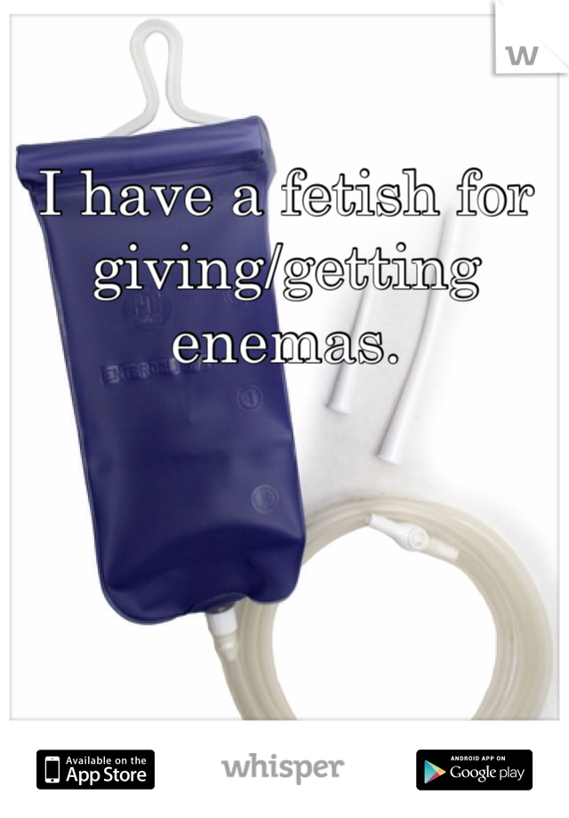 I have a fetish for giving/getting enemas.