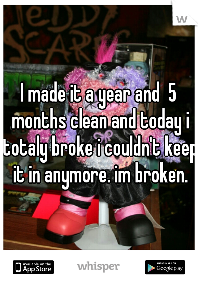 I made it a year and  5 months clean and today i totaly broke i couldn't keep it in anymore. im broken.