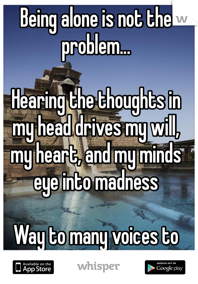 Being alone is not the problem...

Hearing the thoughts in my head drives my will, my heart, and my minds eye into madness

Way to many voices to deal with at a time two much screaming..
Keeps me up all night.