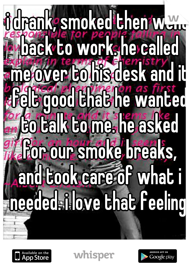 i drank, smoked then went back to work. he called me over to his desk and it felt good that he wanted to talk to me. he asked for our smoke breaks, and took care of what i needed. i love that feeling.