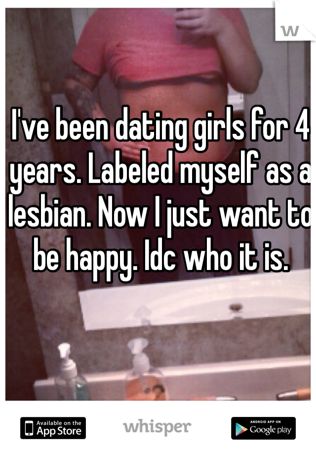 I've been dating girls for 4 years. Labeled myself as a lesbian. Now I just want to be happy. Idc who it is. 