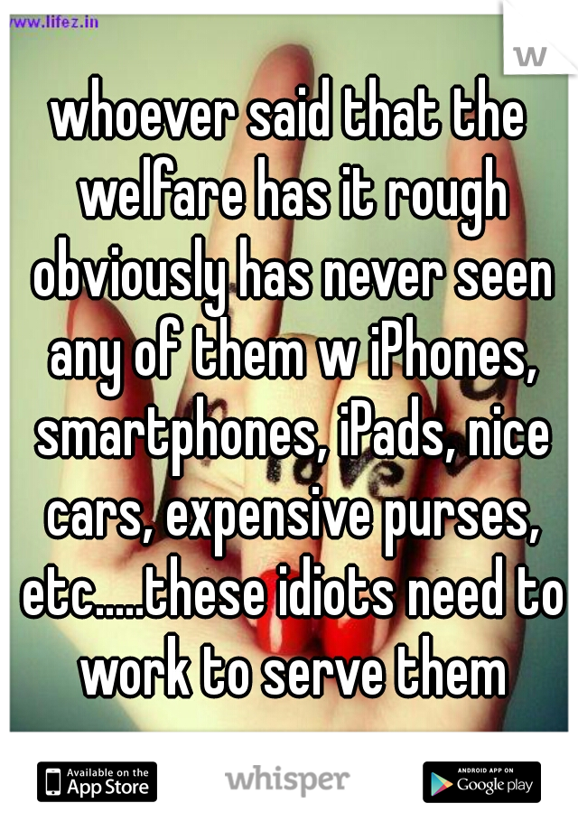 whoever said that the welfare has it rough obviously has never seen any of them w iPhones, smartphones, iPads, nice cars, expensive purses, etc.....these idiots need to work to serve them