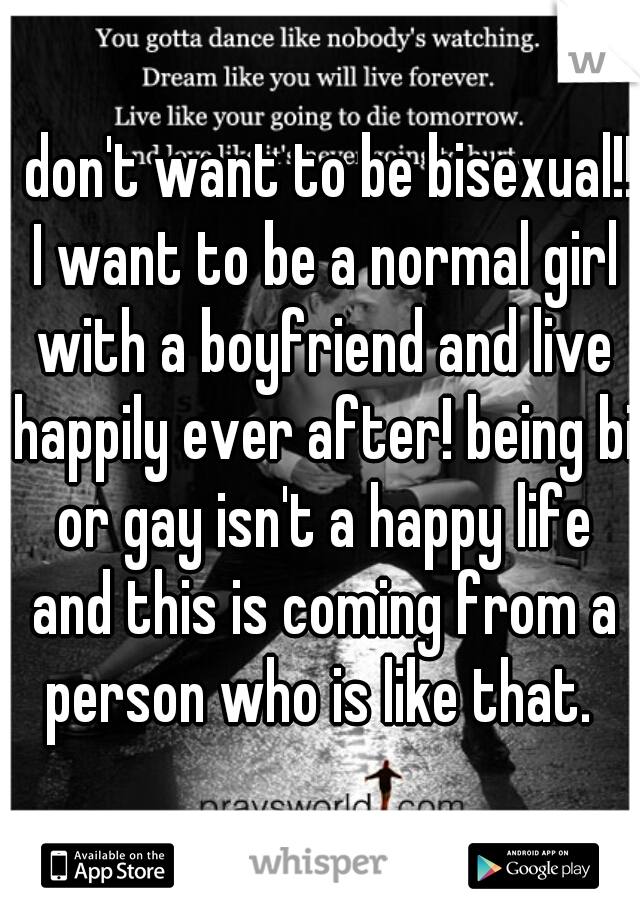 I don't want to be bisexual!! I want to be a normal girl with a boyfriend and live happily ever after! being bi or gay isn't a happy life and this is coming from a person who is like that. 