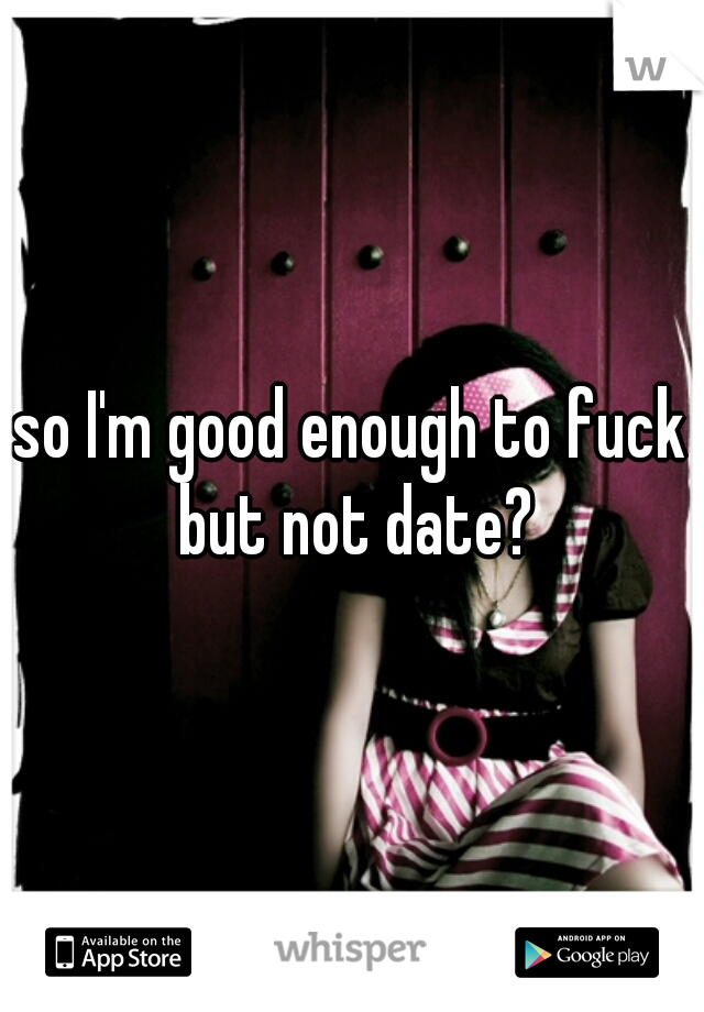 so I'm good enough to fuck but not date?