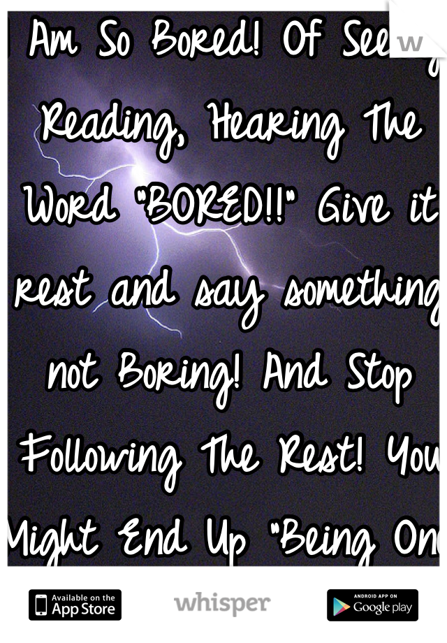 I Am So Bored! Of Seeing, Reading, Hearing The Word “BORED!!” Give it rest and say something not Boring! And Stop Following The Rest! You Might End Up “Being One Of The BeST!!”