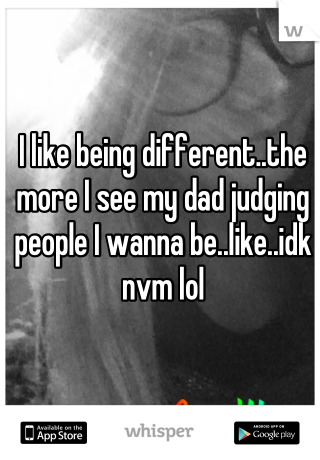 I like being different..the more I see my dad judging people I wanna be..like..idk nvm lol