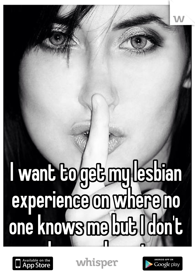 I want to get my lesbian experience on where no one knows me but I don't even know where to go. 