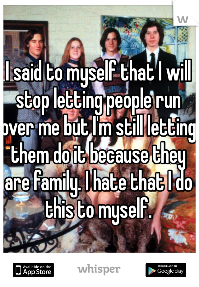 I said to myself that I will stop letting people run over me but I'm still letting them do it because they are family. I hate that I do this to myself.