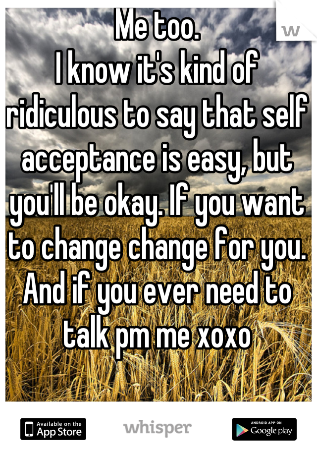 Me too. 
I know it's kind of ridiculous to say that self acceptance is easy, but you'll be okay. If you want to change change for you. And if you ever need to talk pm me xoxo