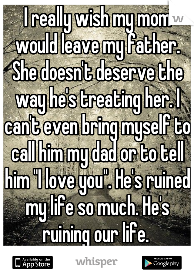 I really wish my mom would leave my father. She doesn't deserve the way he's treating her. I can't even bring myself to call him my dad or to tell him "I love you". He's ruined my life so much. He's ruining our life. 