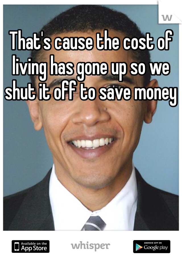 That's cause the cost of living has gone up so we shut it off to save money 