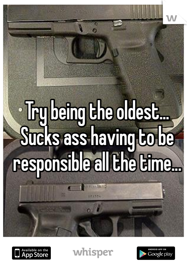 Try being the oldest...
Sucks ass having to be responsible all the time...