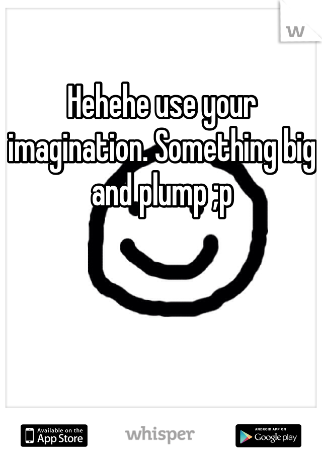 Hehehe use your imagination. Something big and plump ;p