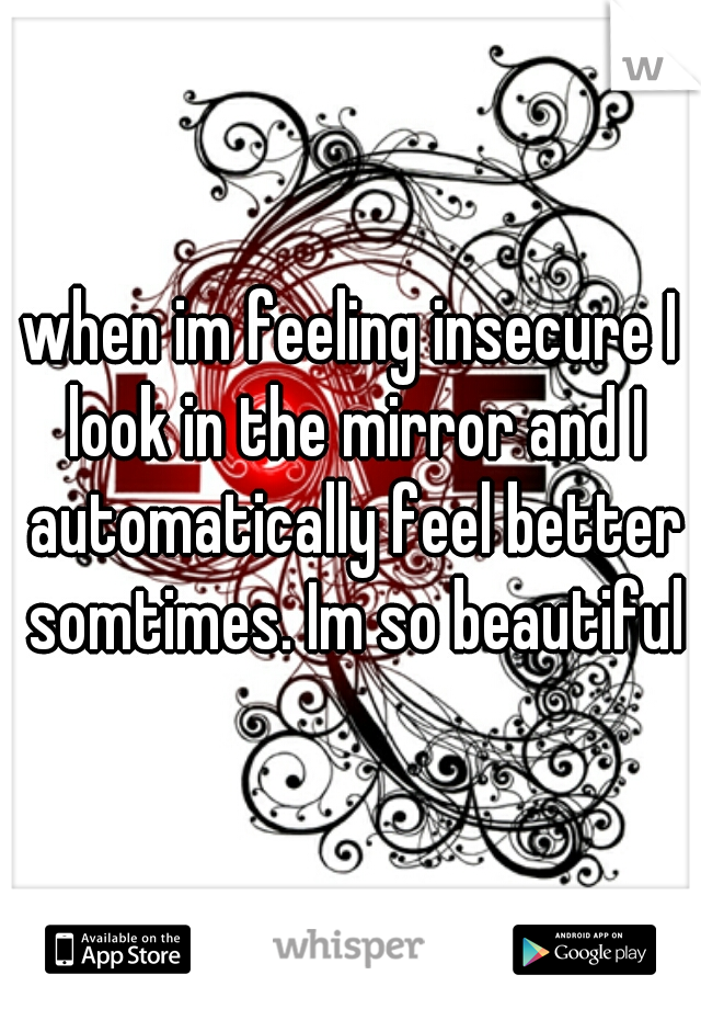 when im feeling insecure I look in the mirror and I automatically feel better somtimes. Im so beautiful