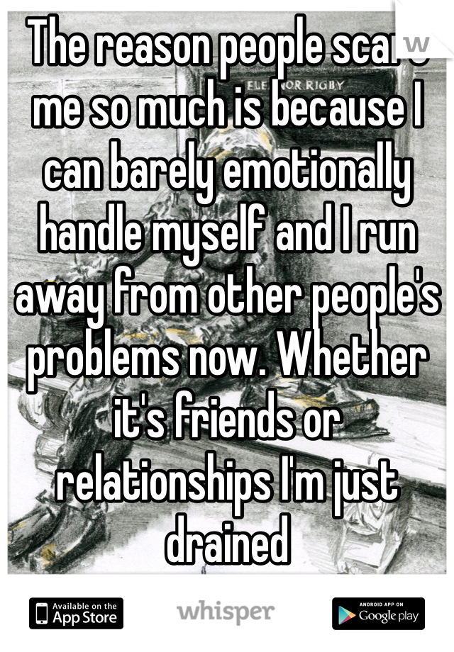 The reason people scare me so much is because I can barely emotionally handle myself and I run away from other people's problems now. Whether it's friends or relationships I'm just drained