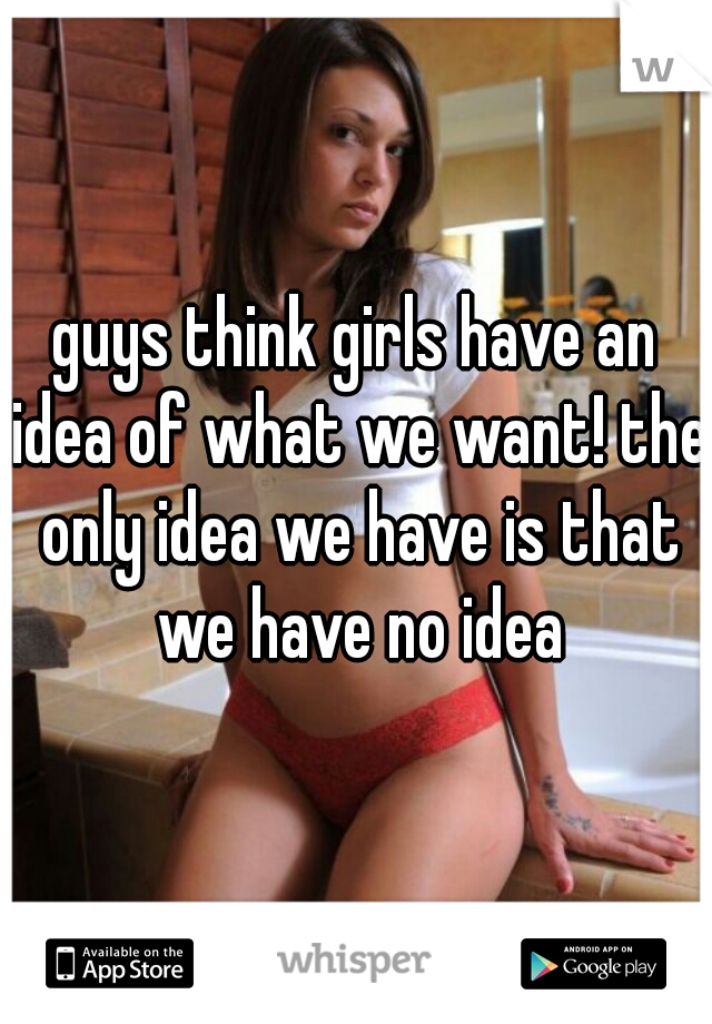 guys think girls have an idea of what we want! the only idea we have is that we have no idea