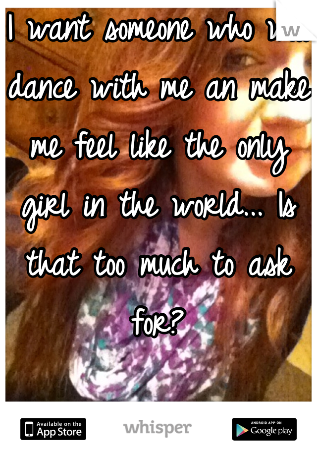 I want someone who will dance with me an make me feel like the only girl in the world... Is that too much to ask for?