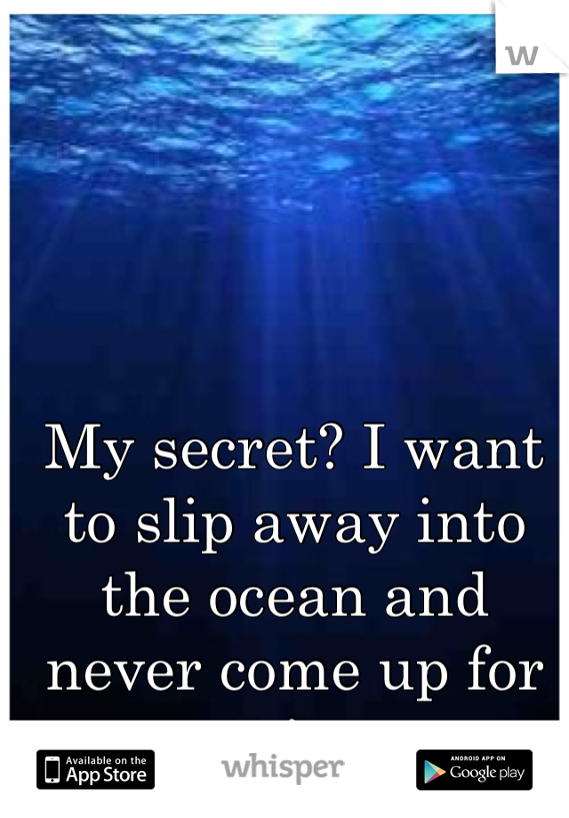 My secret? I want to slip away into the ocean and never come up for air.