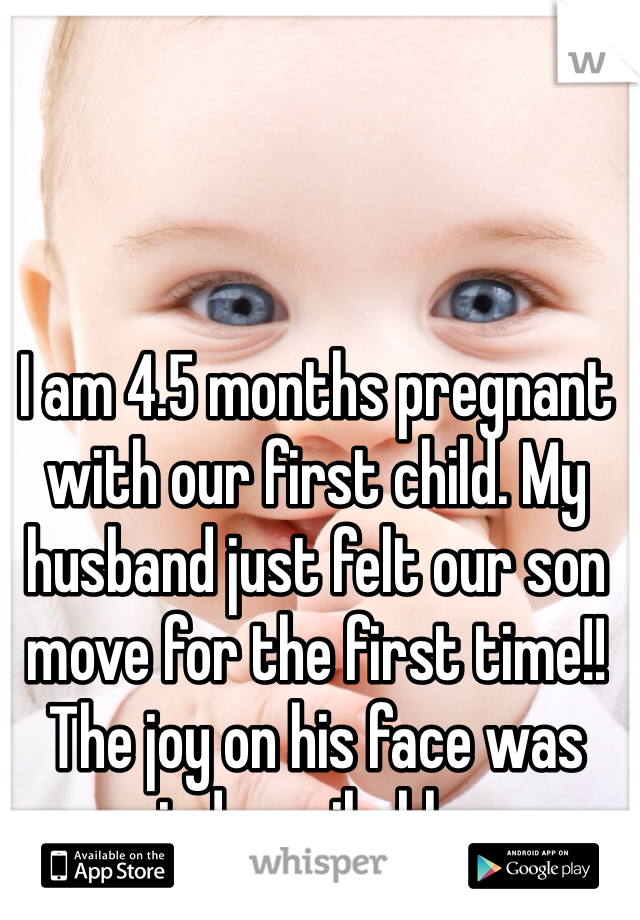 I am 4.5 months pregnant with our first child. My husband just felt our son move for the first time!! The joy on his face was indescribable. 