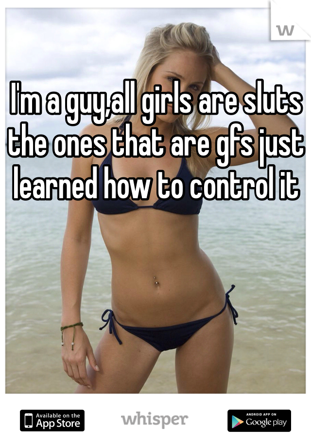 I'm a guy,all girls are sluts the ones that are gfs just learned how to control it 