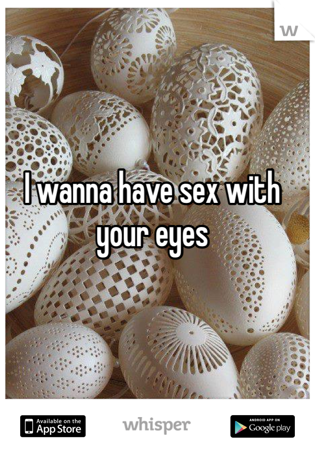 I wanna have sex with your eyes 