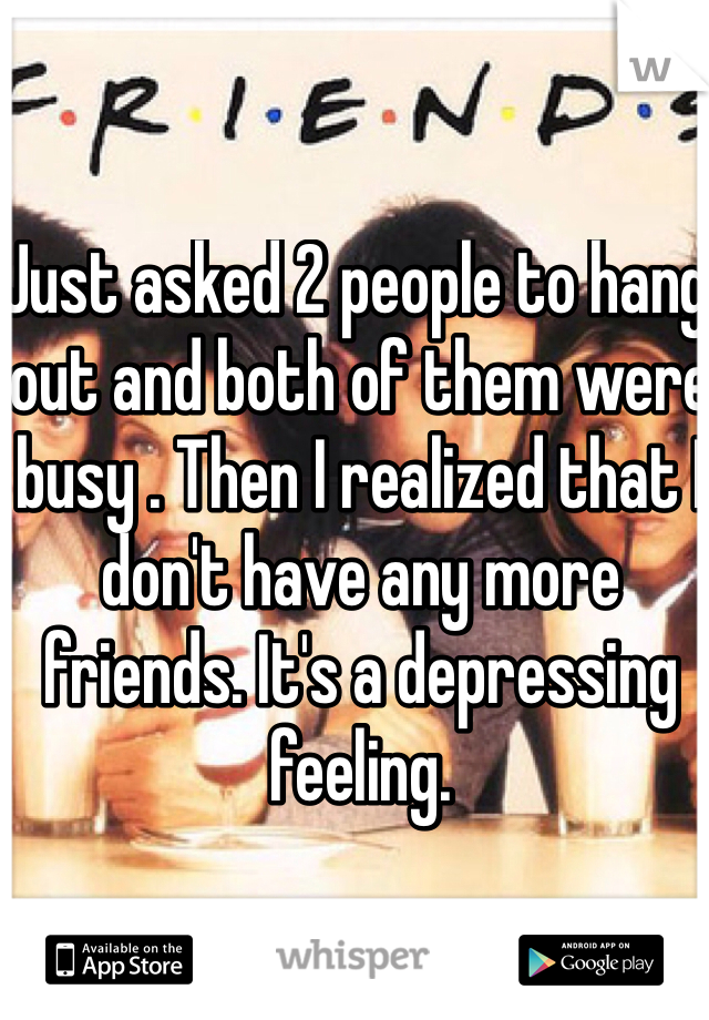 Just asked 2 people to hang out and both of them were busy . Then I realized that I don't have any more friends. It's a depressing feeling.