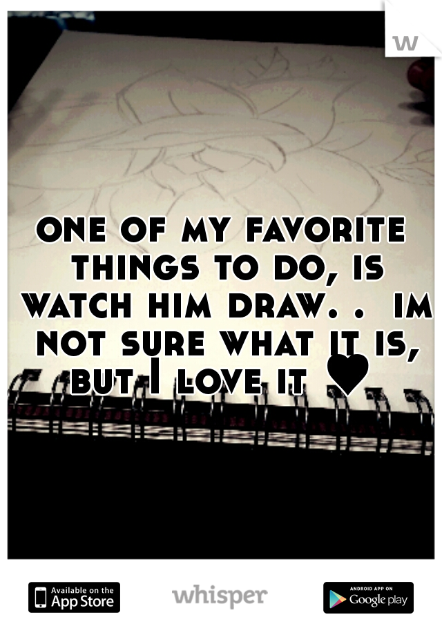 one of my favorite things to do, is watch him draw. .  im not sure what it is, but I love it ♥ 