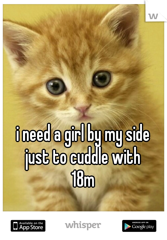 i need a girl by my side 
just to cuddle with 
18m 
