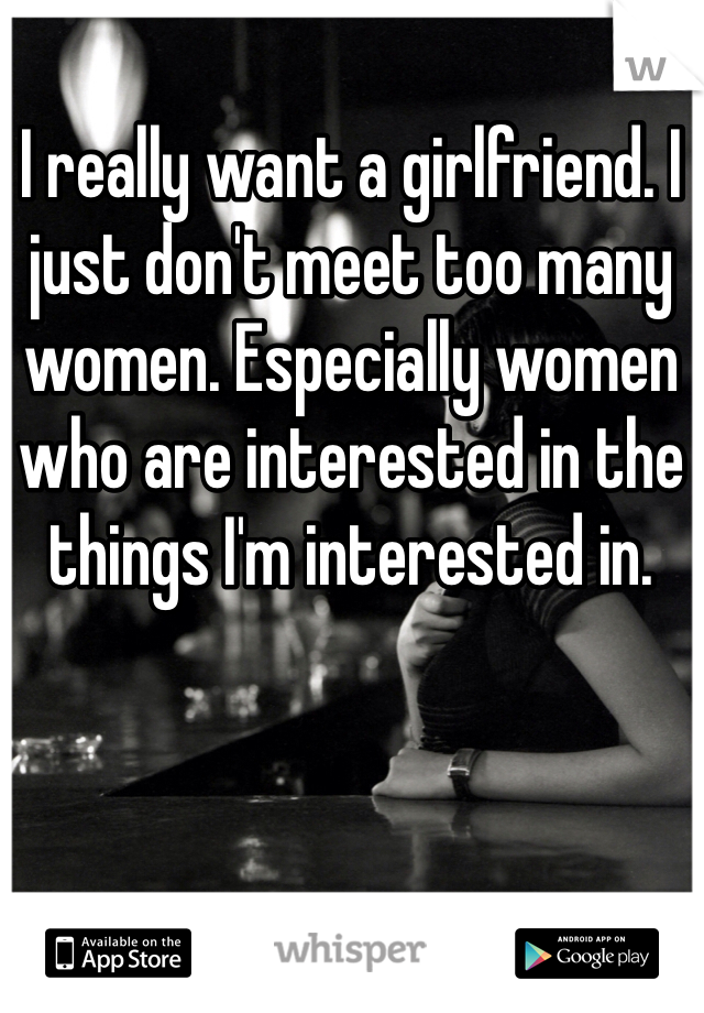 I really want a girlfriend. I just don't meet too many women. Especially women who are interested in the things I'm interested in. 