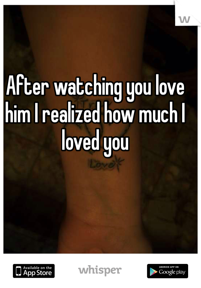 After watching you love him I realized how much I loved you 