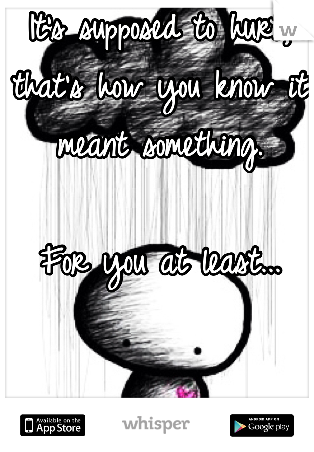 It's supposed to hurt, that's how you know it meant something. 

For you at least...