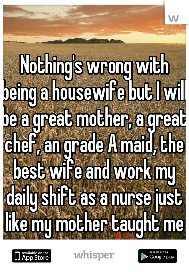 

Nothing's wrong with being a housewife but I will be a great mother, a great chef, an grade A maid, the best wife and work my daily shift as a nurse just like my mother taught me