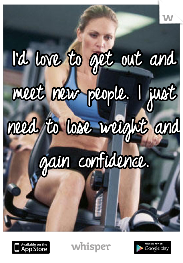 I'd love to get out and meet new people. I just need to lose weight and gain confidence. 