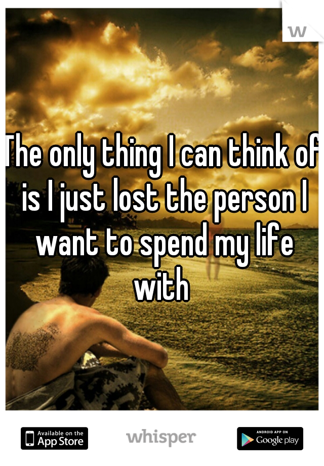 The only thing I can think of is I just lost the person I want to spend my life with 