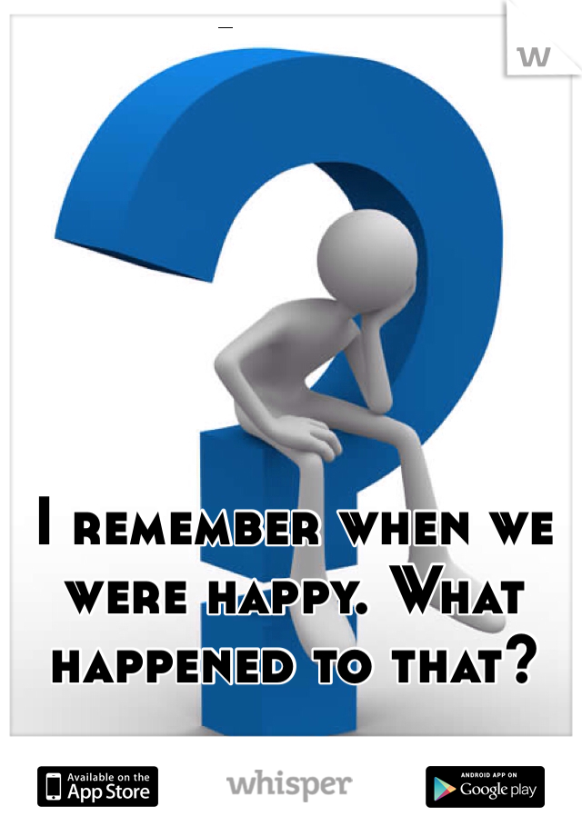 I remember when we were happy. What happened to that?
