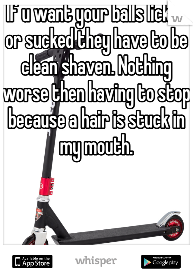 If u want your balls licked or sucked they have to be clean shaven. Nothing worse then having to stop because a hair is stuck in my mouth.