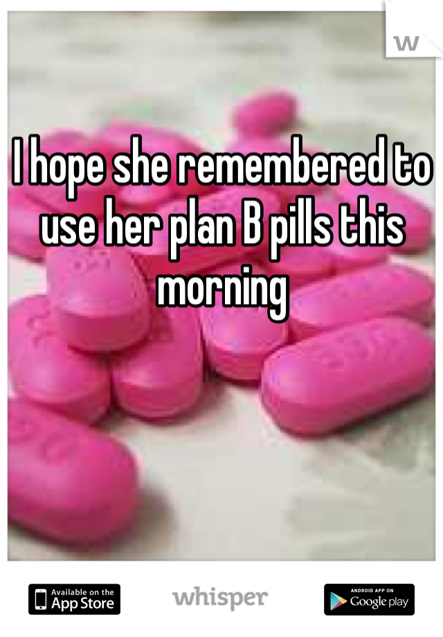 I hope she remembered to use her plan B pills this morning 