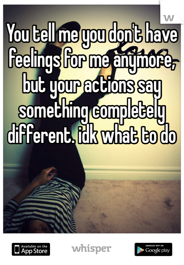 You tell me you don't have feelings for me anymore, but your actions say something completely different. idk what to do