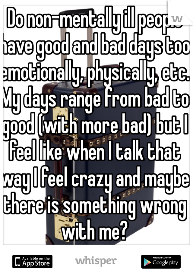 Do non-mentally ill people have good and bad days too emotionally, physically, etc. My days range from bad to good (with more bad) but I feel like when I talk that way I feel crazy and maybe there is something wrong with me?