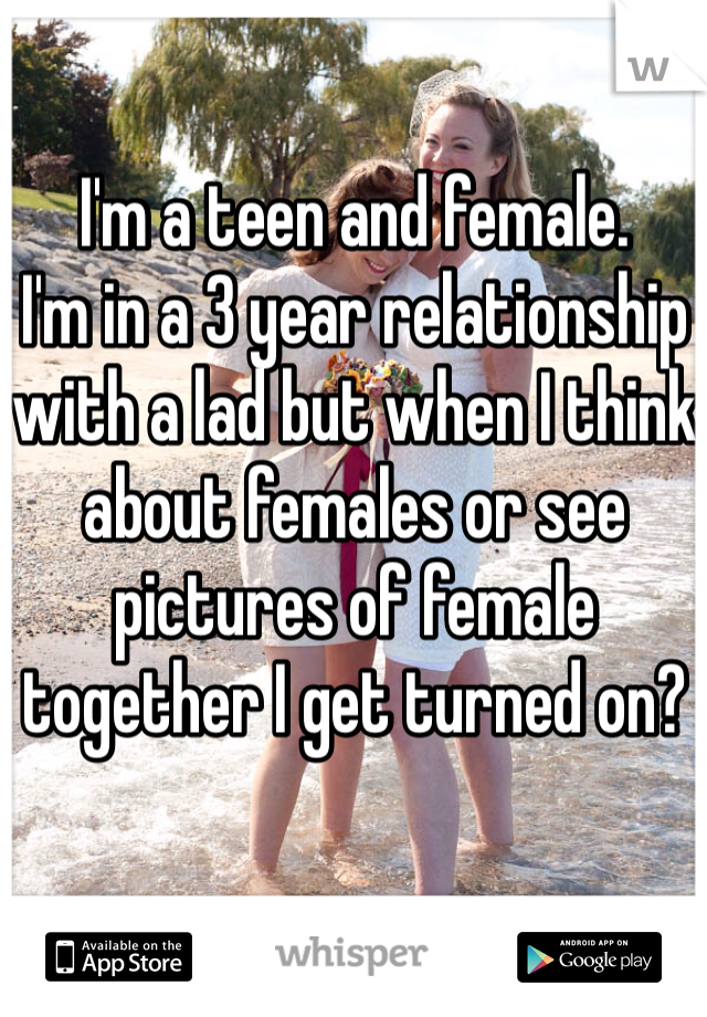 I'm a teen and female.
I'm in a 3 year relationship with a lad but when I think about females or see pictures of female together I get turned on?