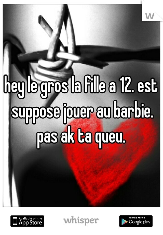 hey le gros la fille a 12. est suppose jouer au barbie. pas ak ta queu. 