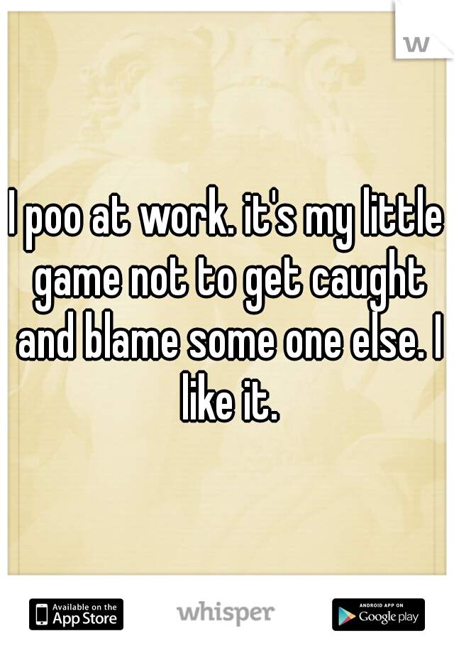 I poo at work. it's my little game not to get caught and blame some one else. I like it.