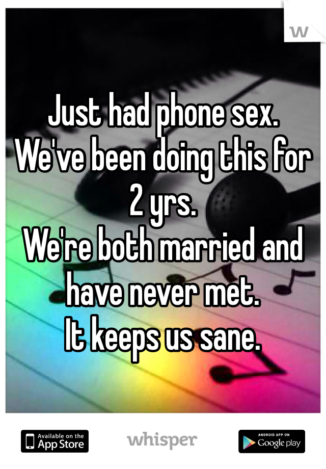 

Just had phone sex. 
We've been doing this for 2 yrs. 
We're both married and have never met. 
It keeps us sane. 