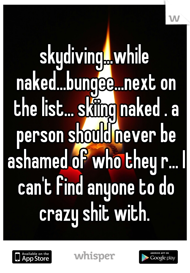 skydiving...while naked...bungee...next on the list... skiing naked . a person should never be ashamed of who they r... I can't find anyone to do crazy shit with. 