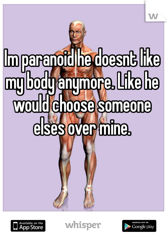 Im paranoid he doesnt like my body anymore. Like he would choose someone elses over mine. 