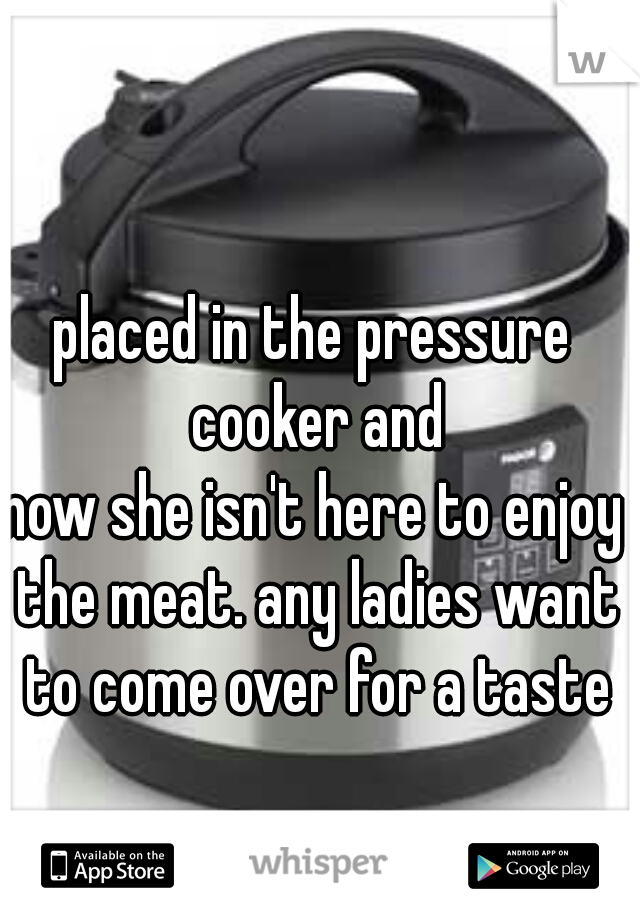 placed in the pressure cooker and
now she isn't here to enjoy the meat. any ladies want to come over for a taste